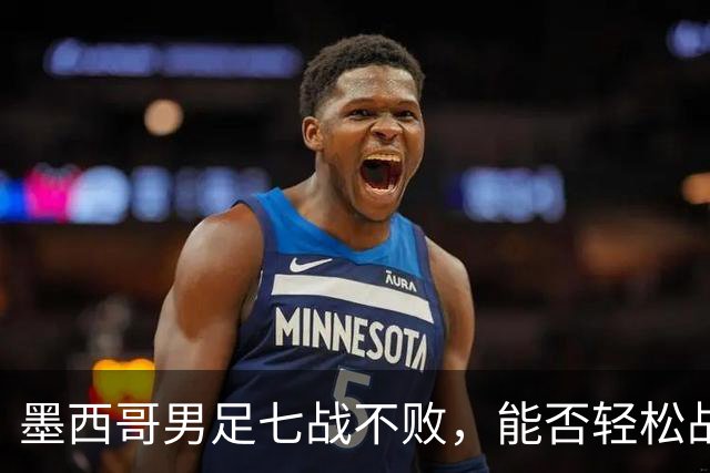 墨西哥男足七战不败，能否轻松战胜防守薄弱的塞尔维亚？